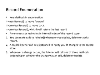 Record Enumeration
•

Key Methods in enumeration
>> nextRecord() to move forward
>>previousRecord() to move back
>>previousRecord(), whichh will return the last record
• An enumerator maintains in internal index of the record store
1. You can make calls to reindex() whenever you update, delete or add a
record.
2. A record listener can be established to notify you of changes to the record
store
3. Whenever a change occurs, the listener will call one of three methods,
depending on whether the change was an add, delete or update

 