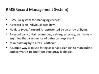 RMS(Record Management System)
•
•
•
•

RMS is a system for managing records.
A record is an individual data item.
No data type. A record is represented by an array of bytes.
A record can contain a number, a string, an array, an image -anything that a sequence of bytes can represent.
• Manipulating byte array is difficult.
• A simple way is to use String as it has a rich API to manipulate
and convert it to and from byte array is simple.

 