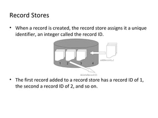Record Stores
• When a record is created, the record store assigns it a unique
identifier, an integer called the record ID.

• The first record added to a record store has a record ID of 1,
the second a record ID of 2, and so on.

 
