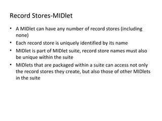 Record Stores-MIDlet
• A MIDlet can have any number of record stores (including
none)
• Each record store is uniquely identified by its name
• MIDlet is part of MIDlet suite, record store names must also
be unique within the suite
• MIDlets that are packaged within a suite can access not only
the record stores they create, but also those of other MIDlets
in the suite

 