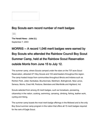 Boy Scouts earn record number of merit badges


The Herald News - Joliet (IL)
September 7, 2003


MORRIS -- A record 1,046 merit badges were earned by
Boy Scouts who attended the Rainbow Council Boy Scout
Summer Camp, held at the Rainbow Scout Reservation
outside Morris from June 15 to July 12.

The summer camp, where Scouts camped under the stars on the 737-acre Scout
Reservation, attracted 471 Boy Scouts and 103 adult leaders throughout the region.
The camp hosted troops from communities throughout Illinois and Indiana such as
Richton Park, Joliet, Kankakee, Bourbonnais, Markham, Bolingbrook, New Lenox,
Seneca, Morris, Crest Hill, Peotone, Belvidere and Merrillville and Highland, Ind.

Scouts selected from among 45 merit badges, such as horseback, pioneering,
citizenship in the nation, cooking, swimming, canoeing, climbing, fishing, leather work,
cycling and hiking.

The summer camp boasts the most merit badge offerings in the Midwest and is the only
Boy Scout summer camp program in the nation that offers all 15 merit badges required
for the rank of Eagle Scout.
 
