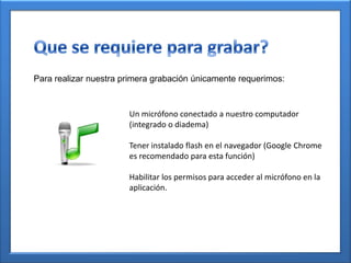 Para realizar nuestra primera grabación únicamente requerimos:
Un micrófono conectado a nuestro computador
(integrado o diadema)
Tener instalado flash en el navegador (Google Chrome
es recomendado para esta función)
Habilitar los permisos para acceder al micrófono en la
aplicación.
 