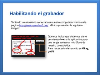 Teniendo un micrófono conectado a nuestro computador vamos a la
pagina http://www.recordmp3.org/ allí nos presentan la siguiente
imagen:
Que nos indica que debemos dar el
permiso (allow) a la aplicación para
que tenga acceso al micrófono de
nuestro computador.
Para hacer esto damos clic en Okay,
got it
 