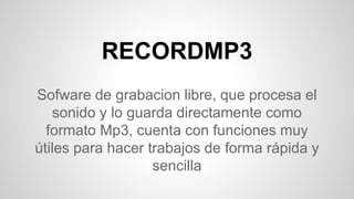 RECORDMP3
Sofware de grabacion libre, que procesa el
sonido y lo guarda directamente como
formato Mp3, cuenta con funciones muy
útiles para hacer trabajos de forma rápida y
sencilla
 