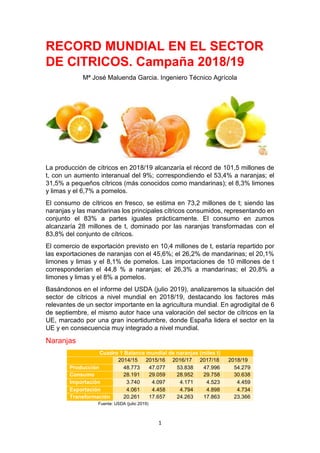 1
RECORD MUNDIAL EN EL SECTOR
DE CITRICOS. Campaña 2018/19
Mª José Maluenda Garcia. Ingeniero Técnico Agrícola
La producción de cítricos en 2018/19 alcanzaría el récord de 101,5 millones de
t, con un aumento interanual del 9%; correspondiendo el 53,4% a naranjas; el
31,5% a pequeños cítricos (más conocidos como mandarinas); el 8,3% limones
y limas y el 6,7% a pomelos.
El consumo de cítricos en fresco, se estima en 73,2 millones de t; siendo las
naranjas y las mandarinas los principales cítricos consumidos, representando en
conjunto el 83% a partes iguales prácticamente. El consumo en zumos
alcanzaría 28 millones de t, dominado por las naranjas transformadas con el
83,8% del conjunto de cítricos.
El comercio de exportación previsto en 10,4 millones de t, estaría repartido por
las exportaciones de naranjas con el 45,6%; el 26,2% de mandarinas; el 20,1%
limones y limas y el 8,1% de pomelos. Las importaciones de 10 millones de t
corresponderían el 44,8 % a naranjas; el 26,3% a mandarinas; el 20,8% a
limones y limas y el 8% a pomelos.
Basándonos en el informe del USDA (julio 2019), analizaremos la situación del
sector de cítricos a nivel mundial en 2018/19, destacando los factores más
relevantes de un sector importante en la agricultura mundial. En agrodigital de 6
de septiembre, el mismo autor hace una valoración del sector de cítricos en la
UE, marcado por una gran incertidumbre, donde España lidera el sector en la
UE y en consecuencia muy integrado a nivel mundial.
Naranjas
Cuadro 1 Balance mundial de naranjas (miles t)
2014/15 2015/16 2016/17 2017/18 2018/19
Producción 48.773 47.077 53.838 47.996 54.279
Consumo 28.191 29.059 28.952 29.758 30.638
Importación 3.740 4.097 4.171 4.523 4.459
Exportación 4.061 4.458 4.794 4.898 4.734
Transformación 20.261 17.657 24.263 17.863 23.366
Fuente: USDA (julio 2019)
 