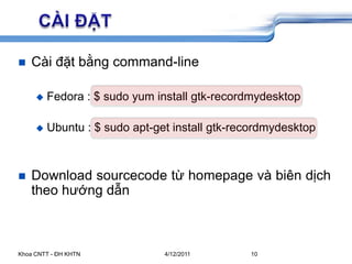 5/26/2009Khoa CNTT - ĐH KHTN10	CÀI ĐẶTCài đặt bằng command-lineFedora : $ sudo yum install gtk-recordmydesktopUbuntu : $ sudo apt-get install gtk-recordmydesktopDownload sourcecode từ homepage và biên dịch theo hướng dẫn