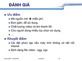 5/26/2009Khoa CNTT - ĐH KHTN15	ĐÁNH GIÁƯu điểmMã nguồn mở miễn phí.Đơn giản, dễ sử dụng.Chất lượng video và âm thanh tốtCho người dùng nhiều tùy chọn sử dụng.…Khuyết điểmCài đặt phức tạp nếu máy tính không có kết nối IntenetĐịnh dạng file video : ogg, ogv