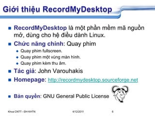 5/26/2009Khoa CNTT - ĐH KHTN6GiớithiệuRecordMyDesktopRecordMyDesktoplàmộtphầnmềmmãnguồnmở, dùngchohệđiềudành Linux.Chứcnăngchính: Quay phimQuay phimfullscreen.Quay phimmộtvùngmànhình.Quay phimkèmthuâm.Tácgiả: John VarouhakisHomepage: http://recordmydesktop.sourceforge.netBản quyền: GNU General Public License