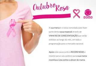 Apoie esta causa junto à RECORD NEWS e
mostre para o seu público que a sua marca
incentiva a luta contra o câncer de mama.
A sua marca é a nossa convidada para fazer
parte desta causa especial através de
VINHETAS DE CONSCIENTIZAÇÃO que serão
exibidas ao longo do mês, em toda a
programação para o mercado nacional.
 