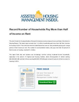 Record Number of Households Pay More than Half
of Income on Rent
The Joint Center for Housing Studies of Harvard University recently released its annual State of the Nation’s
Housing Report. The latest report reveals that 11.4 million households paid more than half their incomes
for housing in 2014. This is the first time the United States has seen so many residents paying such a large
portion of their income on rent. The number of cost-burdened renters, who pay more than 30 percent of
their income on housing, reached 21.3 million.
The report finds that rent burdens are increasingly common among moderate-income households,
especially in the nation’s 10 highest-cost housing markets, where three-quarters of renters earning
$30,000–$45,000 and half of those earning $45,000–$75,000 paid at least 30 percent of their incomes for
housing in 2014.
 