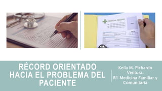 RÉCORD ORIENTADO
HACIA EL PROBLEMA DEL
PACIENTE
Keila M. Pichardo
Ventura.
R1 Medicina Familiar y
Comunitaria
 