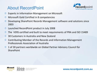 About RecordPoint
Experts in Information Management on Microsoft
Microsoft Gold Certified in 8 competencies
Developing SharePoint Records Management software and solutions since
2003
Launched RecordPoint product in July 2008
The VERS certified and built to meet requirements of PRA and ISO 15489
30 Customers in Australia and New Zealand
Contributing Member of the Records and Information Management
Professionals Association of Australia
1 of 30 partners worldwide on Global Partner Advisory Council for
SharePoint
 
