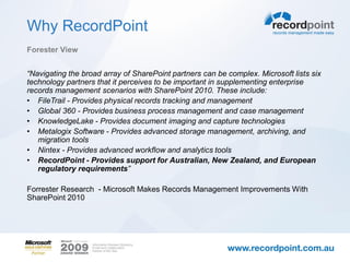 Why RecordPoint
Forester View


“Navigating the broad array of SharePoint partners can be complex. Microsoft lists six
technology partners that it perceives to be important in supplementing enterprise
records management scenarios with SharePoint 2010. These include:
• FileTrail - Provides physical records tracking and management
• Global 360 - Provides business process management and case management
• KnowledgeLake - Provides document imaging and capture technologies
• Metalogix Software - Provides advanced storage management, archiving, and
   migration tools
• Nintex - Provides advanced workflow and analytics tools
• RecordPoint - Provides support for Australian, New Zealand, and European
   regulatory requirements”

Forrester Research - Microsoft Makes Records Management Improvements With
SharePoint 2010
 