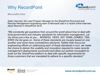 Why RecordPoint
Microsoft’s View


Adam Harmetz, the Lead Program Manager for the SharePoint Document and
Records Management engineering team at Microsoft said in a recent online interview
about Records in SharePoint 2010.

“We constantly get questions from around the world about how to deal with
local government and industry standards for information management. Let
me throw just a few at you… MOREQ2, VERS, ISO 15489, DOMEA, TNA,
ERKS the list goes on. Some of these standards are loosely based on one
another and some have contradictory elements. Rather than focus our
engineering efforts on addressing each of these standards in turn, we made
the choice to deliver the usability and innovation required to make records
management deployments successful and allow our partner ecosystem to
build out the SharePoint platform to deal with specific requirements for
those customers that are mandated to adhere to a specific standard.”
 