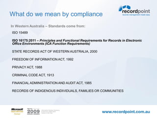 What do we mean by compliance
In Western Australia – Standards come from:
ISO 15489

ISO 16175:2011 – Principles and Functional Requirements for Records in Electronic
Office Environments (ICA Function Requirements)

STATE RECORDS ACT OF WESTERN AUSTRALIA, 2000

FREEDOM OF INFORMATION ACT, 1992

PRIVACY ACT, 1988

CRIMINAL CODE ACT, 1913

FINANCIAL ADMINISTRATION AND AUDIT ACT, 1985

RECORDS OF INDIGENOUS INDIVIDUALS, FAMILIES OR COMMUNITIES
 