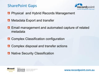 SharePoint Gaps
 Physical and Hybrid Records Management

 Metadata Export and transfer

 Email management and automated capture of related
 metadata

 Complex Classification configuration

 Complex disposal and transfer actions

 Native Security Classification
 