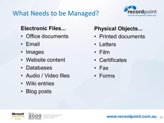 What Needs to be Managed?

  Electronic Files...     Physical Objects...
  • Office documents      • Printed documents
  • Email                 • Letters
  • Images                • Film
  • Website content       • Certificates
  • Databases             • Fax
  • Audio / Video files   • Forms
  • Wiki entries
  • Blog posts



                                                10
 