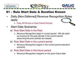 S1 – Rule Start Date & Duration Known
•   Daily [Non-Deferred] Revenue Recognition Rules
    apply
          Daily All Periods or Daily Partial Periods
•   Start Date Scenarios
    a) Rule Start Date in the Past
          Revenue Recognition begin in current period - AR will catch
          up revenue for the past periods in the current period
          (assuming the prior periods are closed)
    b) Rule Start Date in the current period
          Revenue Recognition begins in the current period (standard
          scenario)
    c) Rule Start Date in the future period
          Revenue Recognition happens on the given future date
 