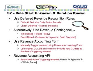 S2 – Rule Start Unknown & Duration Known
•   Use Deferred Revenue Recognition Rules
          Daily All Periods / Daily Partial Periods
          Check Deferred Revenue checkbox
•   Alternatively, Use Revenue Contingencies
      •   Time Based (Refund Policy)
      •   Event Based (Customer Acceptance, Cash Payment)
•   Use Revenue Accounting Form
          Manually Trigger revenue using Revenue Accounting Form
          Use original GL Date on Invoice or Provide new GL date at
          the time of triggering revenue
•   Revenue Accounting API
          Automated way of triggering revenue [Details in Appendix B
          of White Paper]
 