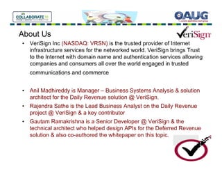 About Us
• VeriSign Inc (NASDAQ: VRSN) is the trusted provider of Internet
  infrastructure services for the networked world. VeriSign brings Trust
  to the Internet with domain name and authentication services allowing
  companies and consumers all over the world engaged in trusted
   communications and commerce


• Anil Madhireddy is Manager – Business Systems Analysis & solution
  architect for the Daily Revenue solution @ VeriSign.
• Rajendra Sathe is the Lead Business Analyst on the Daily Revenue
  project @ VeriSign & a key contributor
• Gautam Ramakrishna is a Senior Developer @ VeriSign & the
  technical architect who helped design APIs for the Deferred Revenue
  solution & also co-authored the whitepaper on this topic.
 