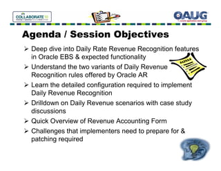 Agenda / Session Objectives
 Deep dive into Daily Rate Revenue Recognition features
 in Oracle EBS & expected functionality
 Understand the two variants of Daily Revenue
 Recognition rules offered by Oracle AR
 Learn the detailed configuration required to implement
 Daily Revenue Recognition
 Drilldown on Daily Revenue scenarios with case study
 discussions
 Quick Overview of Revenue Accounting Form
 Challenges that implementers need to prepare for &
 patching required
 