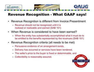 Revenue Recognition - What GAAP says!
• Revenue Recognition is different from Invoice Presentment
   – Revenue should not be recognized until it is
     realized or realizable and earned (SAB 101)
• When Revenue is considered to have been earned?
   – When the entity has substantially accomplished what it must do to
     be entitled to the benefits represented by the revenues (SAB 101)
• Revenue Recognition criteria (all needs to be met)
   –   Persuasive evidence of an arrangement exists,
   –   Delivery has occurred or services have been rendered,
   –   The seller's price to the buyer is fixed or determinable, and
   –   Collectibility is reasonably assured.
 