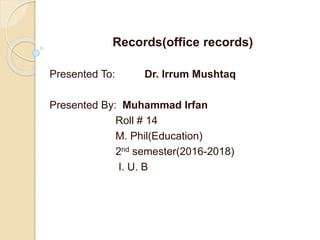 Records(office records)
Presented To: Dr. Irrum Mushtaq
Presented By: Muhammad Irfan
Roll # 14
M. Phil(Education)
2nd semester(2016-2018)
I. U. B
 