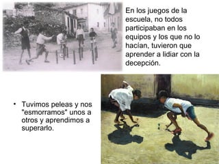 Tuvimos peleas y nos "esmorramos" unos a otros y aprendimos a superarlo.  En los juegos de la escuela, no todos participaban en los equipos y los que no lo hacían, tuvieron que aprender a lidiar con la decepción.  