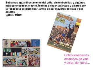 Bebíamos agua directamente del grifo, sin embotellar, y algunos  incluso chupaban el grifo. Íbamos a cazar lagartijas y pájaros con la "escopeta de plomillos", antes de ser mayores de edad y sin adultos.   ¡¡DIOS MÍO!! Coleccionábamos estampas de vida y color, de futbol… 