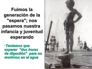 Fuimos la generación de la "espera"; nos pasamos nuestra  infancia y juventud esperando Teníamos que esperar  "dos horas de digestión"  para no morirnos en el agua 