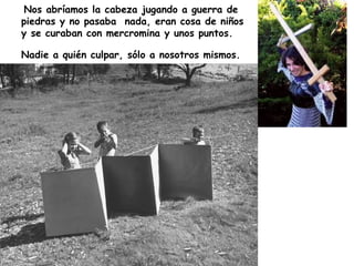 Nos abríamos la cabeza jugando a guerra de piedras y no pasaba  nada, eran cosa de niños y se curaban con mercromina y unos puntos. Nadie a quién culpar, sólo a nosotros mismos.   