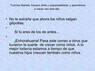 Tuvimos libertad, fracaso, éxito y responsabilidad, y aprendimos  a crecer con todo ello.  No te extrañe que ahora los niños salgan gilipollas.    Si tú eres de los de antes...    ¡Enhorabuena! Pasa este correo a otros que tuvieron la suerte  de crecer como niños. A lo mejor todavía estamos a tiempo de que nuestros hijos crezcan también como niños.  