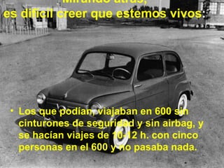 Mirando atrás,  es difícil creer que estemos vivos :   Los que podían, viajaban en 600 sin cinturones de seguridad y sin airbag, y se hacían viajes de 10-12 h. con cinco personas en el 600 y no pasaba nada. 