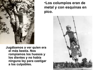 Jugábamos a ver quien era el más bestia. Nos rompíamos los huesos y los dientes y no había ninguna ley para castigar a los culpables.  Los columpios eran de metal y con esquinas en pico.   