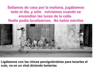 Salíamos de casa por la mañana, jugábamos todo el día, y sólo  volvíamos cuando se encendían las luces de la calle.  Nadie podía localizarnos.  No había móviles Ligábamos con las chicas persiguiéndolas para tocarles el culo, no en un chat diciendo tonterias 