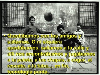 Quedábamos con los amigos y salíamos. O ni siquiera quedábamos, salíamos a la calle y allí nos encontrábamos y jugábamos a la pelota, a las chapas, a coger, al rescate, a la taba..., en fin, tecnología punta. 