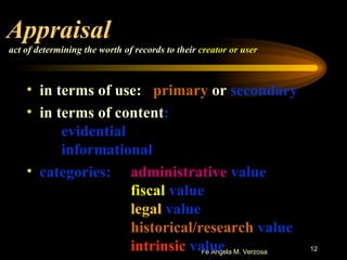 Appraisal   act of determining the worth of records to their  creator or user in terms of use:  primary  or  secondary in terms of content : evidential informational categories: administrative  value fiscal  value legal  value historical/research  value intrinsic  value 