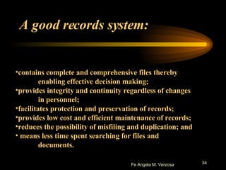 A good records system: contains complete and comprehensive files thereby  enabling effective decision making;  provides integrity and continuity regardless of changes  in personnel;  facilitates protection and preservation of records;  provides low cost and efficient maintenance of records;  reduces the possibility of misfiling and duplication; and means less time spent searching for files and  documents.  