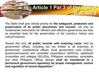 LOGO
The State shall give utmost priority for the safeguard, protection and
preservation of its public documents and records, not only as
fundamental instruments for efficient and effective governance but also
as essential tools for the preservation of the country’s history and
cultural memory.
Toward this end, all public records with enduring value, held by
government offices, including but not limited to all branches of
government, constitutional offices, local government units (LGUs),
government-owned and controlled corporations (GOCCs), state/local
universities and colleges (S/LUCs), Philippine embassies, consulates
and other Philippine Offices abroad shall be transferred to a
permanent government repository for proper management, control
and regulation of record disposition.”
Article 1 Par.3 of the IRR of
R.A. 9470
 