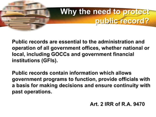 LOGO
Public records are essential to the administration and
operation of all government offices, whether national or
local, including GOCCs and government financial
institutions (GFIs).
Public records contain information which allows
government programs to function, provide officials with
a basis for making decisions and ensure continuity with
past operations.
Art. 2 IRR of R.A. 9470
Why the need to protect
public record?
 