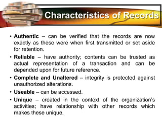 LOGO
Characteristics of Records
• Authentic – can be verified that the records are now
exactly as these were when first transmitted or set aside
for retention.
• Reliable – have authority; contents can be trusted as
actual representation of a transaction and can be
depended upon for future reference.
• Complete and Unaltered – integrity is protected against
unauthorized alterations.
• Useable – can be accessed.
• Unique – created in the context of the organization’s
activities; have relationship with other records which
makes these unique.
 