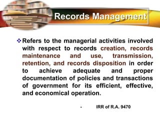 LOGO
Records Management
Refers to the managerial activities involved
with respect to records creation, records
maintenance and use, transmission,
retention, and records disposition in order
to achieve adequate and proper
documentation of policies and transactions
of government for its efficient, effective,
and economical operation.
- IRR of R.A. 9470
 