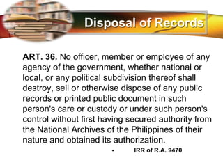 LOGO
Disposal of Records
ART. 36. No officer, member or employee of any
agency of the government, whether national or
local, or any political subdivision thereof shall
destroy, sell or otherwise dispose of any public
records or printed public document in such
person's care or custody or under such person's
control without first having secured authority from
the National Archives of the Philippines of their
nature and obtained its authorization.
- IRR of R.A. 9470
 