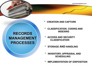 LOGO
www.themegallery.com
RECORDS
MANAGEMENT
PROCESSES
* CREATION AND CAPTURE
* CLASSIFICATION, CODING AND
INDEXING
* ACCESS AND SECURITY
CLASSIFICATION
* STORAGE AND HANDLING
* INVENTORY, APPRAISAL AND
SCHEDULING
* IMPLEMENTATION OF DISPOSITION
 