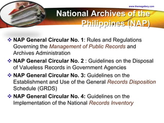 LOGO National Archives of the
Philippines (NAP)
 NAP General Circular No. 1: Rules and Regulations
Governing the Management of Public Records and
Archives Administration
 NAP General Circular No. 2 : Guidelines on the Disposal
of Valueless Records in Government Agencies
 NAP General Circular No. 3: Guidelines on the
Establishment and Use of the General Records Disposition
Schedule (GRDS)
 NAP General Circular No. 4: Guidelines on the
Implementation of the National Records Inventory
www.themegallery.com
 