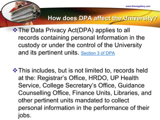 LOGO
How does DPA affect the University?
The Data Privacy Act(DPA) applies to all
records containing personal Information in the
custody or under the control of the University
and its pertinent units. Section 3 of DPA
This includes, but is not limited to, records held
at the: Registrar’s Office, HRDO, UP Health
Service, College Secretary’s Office, Guidance
Counselling Office, Finance Units, Libraries, and
other pertinent units mandated to collect
personal information in the performance of their
jobs.
www.themegallery.com
 