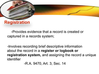 LOGO
Registration
-Provides evidence that a record is created or
captured in a records system;
-Involves recording brief descriptive information
about the record in a register or logbook or
registration system, and assigning the record a unique
identifier
-R.A. 9470, Art. 3, Sec. 14
 