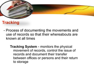 LOGO
Tracking
- Process of documenting the movements and
use of records so that their whereabouts are
known at all times
Tracking System - monitors the physical
movement of records, control the issue of
records and document their transfer
between offices or persons and their return
to storage
 