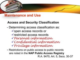 LOGO
Maintenance and Use
Access and Security Classification
- Determining access classification as:
open access records or
restricted access records
Personal information
Confidential information
Privilege information
- Restrictions on public access to public records
are noted in the NAP Public Access Registry
R.A. 9470, Art. 5, Secs. 30-37
 