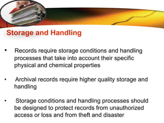 LOGO
Storage and Handling
• Records require storage conditions and handling
processes that take into account their specific
physical and chemical properties
• Archival records require higher quality storage and
handling
• Storage conditions and handling processes should
be designed to protect records from unauthorized
access or loss and from theft and disaster
 